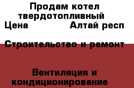 Продам котел твердотопливный › Цена ­ 10 000 - Алтай респ. Строительство и ремонт » Вентиляция и кондиционирование   